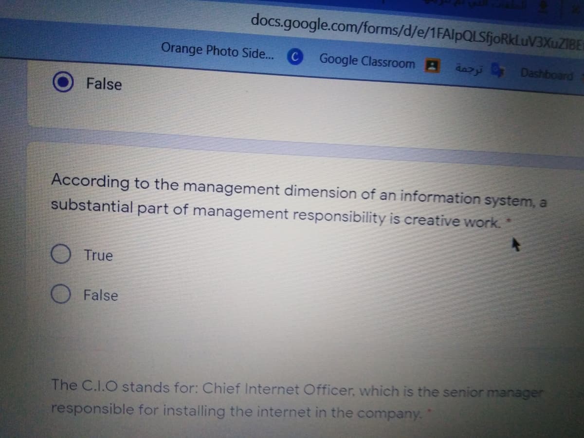 docs.google.com/forms/d/e/1FAlpQLSfjoRkLuV3XuZIBE
Orange Photo Side... C Google Classroom B dazi Dashboard
False
According to the management dimension of an information system, a
substantial part of management responsibility is creative work.
O True
False
The C.I.O stands for: Chief Internet Officer, which is the senior manager
responsible for installing the internet in the company.

