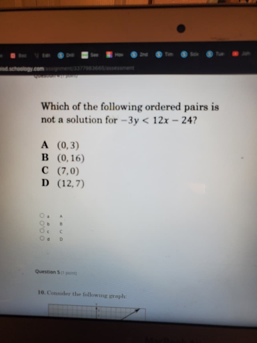 V Ea
Se
How
2ne
Tim
Drll
isd.schoology.comassignment/3377983665/assessment
Which of the following ordered pairs is
not a solution for –3y < 12x– 24?
A (0,3)
B (0,16)
C (7,0)
D (12,7)
D.
Question 5 point)
10. Consider the following graph:
.0.0
