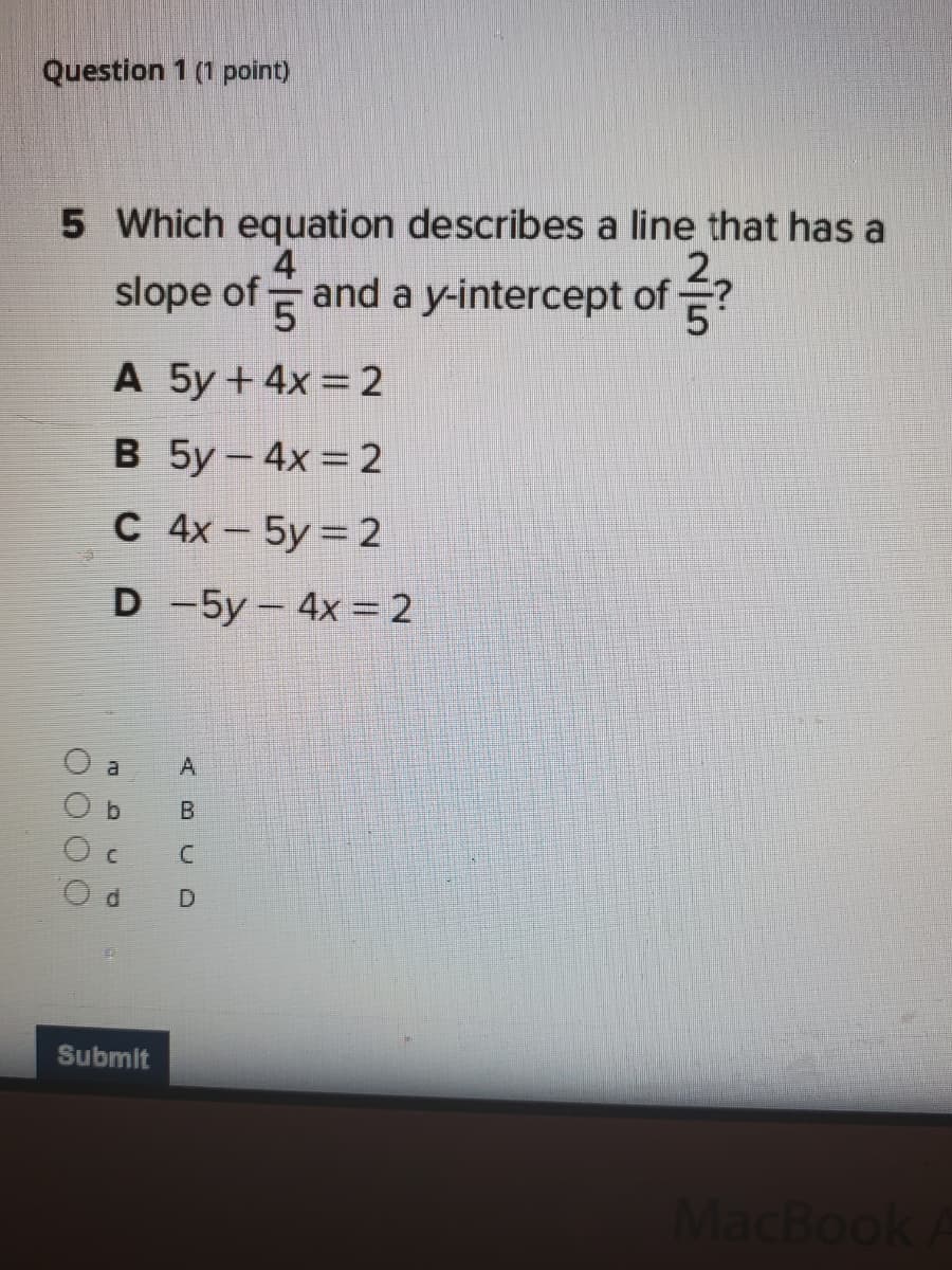 Question 1 (1 point)
5 Which equation describes a line that has a
slope of and a y-intercept of ?
4
2.
A 5y+4x 2
В 5у — 4х %3D2
C 4x-5y 2
D -5y- 4x 2
a
b.
B
Submit
MacBook
