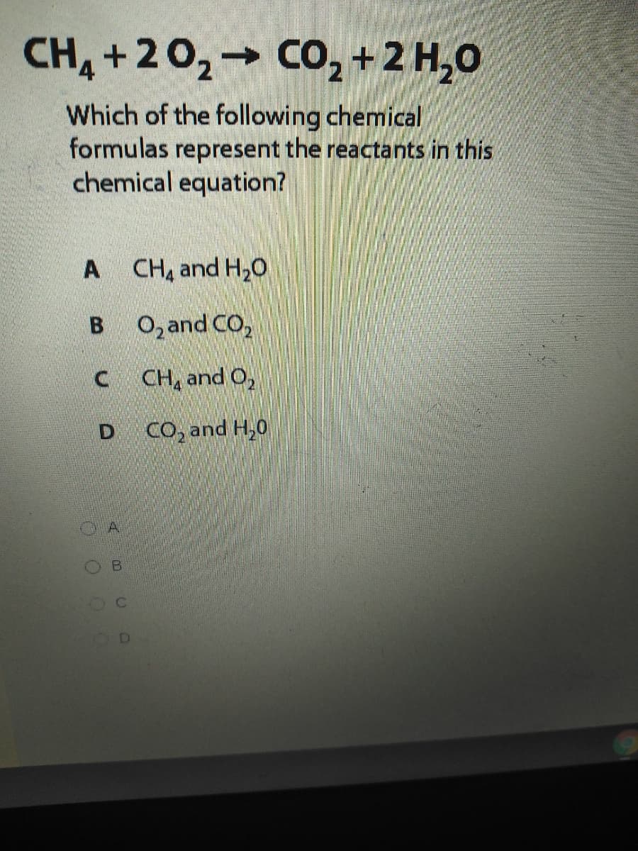 CH, +20,→ CO2+2 H,0
Which of the following chemical
formulas represent the reactants in this
chemical equation?
A CH, and H,0
B O,and CO,
CH, and O,
CO, and H,0
B.
D
