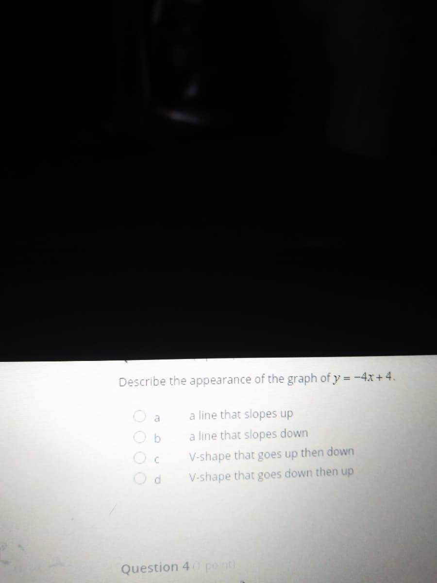 Describe the appearance of the graph of y = -4x+4.
à line that slopes up
b.
a line that slopes down
V-shape that goes up then down
d.
V-shape that goes down then up
Question 4 po nti
DOO
