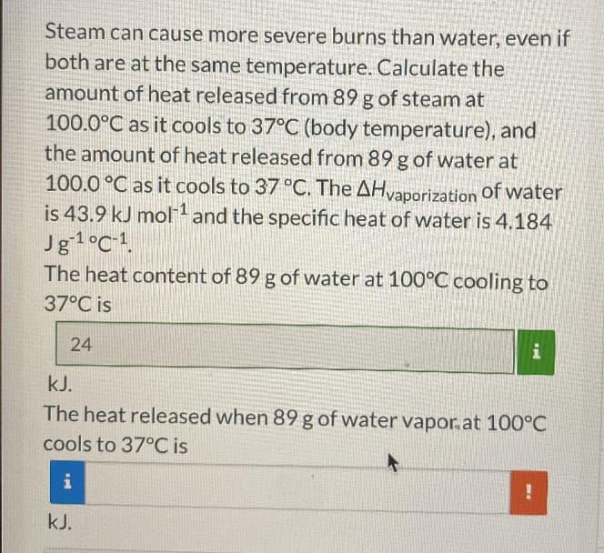 Steam can cause more severe burns than water, even if
both are at the same temperature. Calculate the
amount of heat released from 89 g of steam at
100.0°C as it cools to 37°C (body temperature), and
the amount of heat released from 89 g of water at
100.0 °C as it cools to 37 °C. The AHvaporization
is 43.9 kJ mol' and the specific heat of water is 4.184
Jg1°C-1.
The heat content of 89 g of water at 100°C cooling to
of water
37°C is
24
kJ.
The heat released when 89 g of water vapor.at 100°C
cools to 37°C is
kJ.

