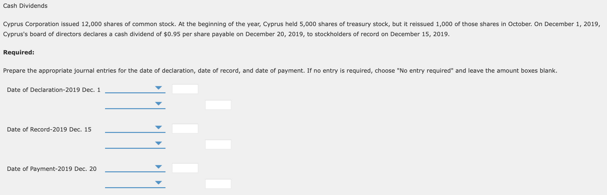 Cash Dividends
Cyprus Corporation issued 12,000 shares of common stock. At the beginning of the year, Cyprus held 5,000 shares of treasury stock, but it reissued 1,000 of those shares in October. On December 1, 2019,
Cyprus's board of directors declares a cash dividend of $0.95 per share payable on December 20, 2019, to stockholders of record on December 15, 2019.
Required:
Prepare the appropriate journal entries for the date of declaration, date of record, and date of payment. If no entry is required, choose "No entry required" and leave the amount boxes blank.
Date of Declaration-2019 Dec. 1
Date of Record-2019 Dec. 15
Date of Payment-2019 Dec. 20
