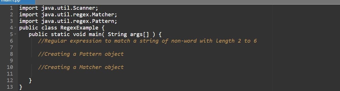 import java.util.Scanner;
2 import java.util.regex. Matcher;
3 import java.util.regex.Pattern;
4- public class RegexExample {
1
public static void main( String args[] ) {
//Regular expression to match a string of non-word with Length 2 to 6
6.
8.
//Creating a Pattern object
9.
10
//Creating a Matcher object
11
}
}
12
13
