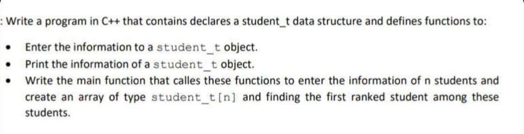 :Write a program in C++ that contains declares a student t data structure and defines functions to:
• Enter the information to a student_t object.
• Print the information of a student_t object.
Write the main function that calles these functions to enter the information of n students and
create an array of type student_t[n] and finding the first ranked student among these
students.
