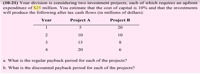 (10-21) Your division is considering two investment projects, each of which requires an upfront
expenditure of $25 million. You estimate that the cost of capital is 10% and that the investments
will produce the following after tax cash flows (in millions of dollars):
Year
Project A
Project B
1
20
10
10
3
15
8
4
20
6
a. What is the regular payback period for each of the projects?
b. What is the discounted payback period for each of the projects?
