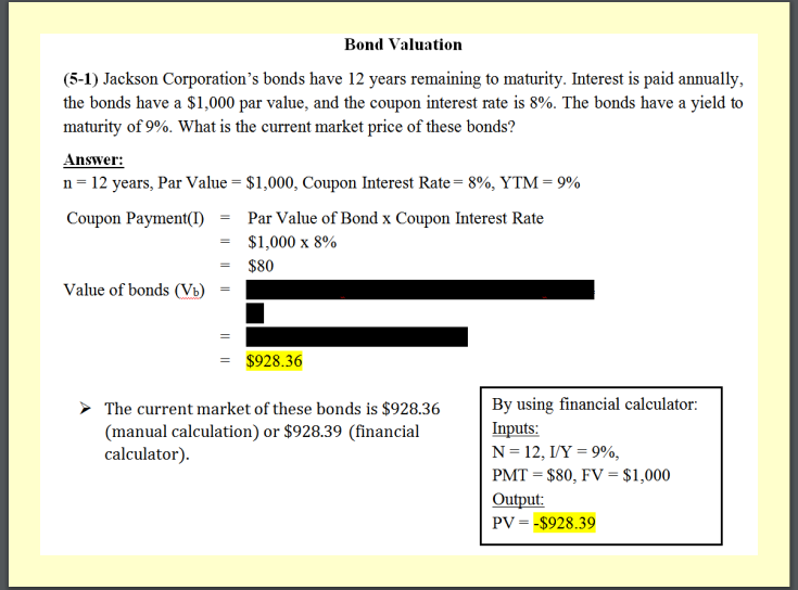 Bond Valuation
(5-1) Jackson Corporation's bonds have 12 years remaining to maturity. Interest is paid annually,
the bonds have a $1,000 par value, and the coupon interest rate is 8%. The bonds have a yield to
maturity of 9%. What is the current market price of these bonds?
Answer:
n= 12 years, Par Value = $1,000, Coupon Interest Rate = 8%, YTM = 9%
Coupon Payment(I)
Par Value of Bond x Coupon Interest Rate
$1,000 x 8%
$80
Value of bonds (Vb)
= $928.36
By using financial calculator:
Inputs:
N= 12, I/Y = 9%,
The current market of these bonds is $928.36
(manual calculation) or $928.39 (financial
calculator).
PMT = $80, FV = $1,000
Output:
PV = -$928.39
