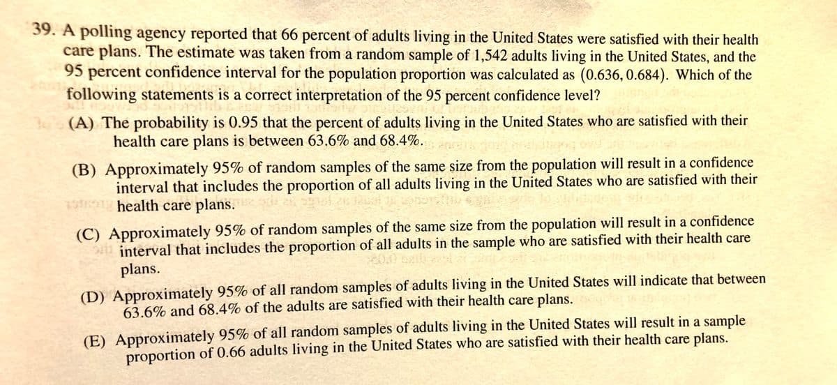 39. A polling agency reported that 66 percent of adults living in the United States were satisfied with their health
care plans. The estimate was taken from a random sample of 1,542 adults living in the United States, and the
95 percent confidence interval for the population proportion was calculated as (0.636, 0.684). Which of the
following statements is a correct interpretation of the 95 percent confidence level?
30 (A) The probability is 0.95 that the percent of adults living in the United States who are satisfied with their
health care plans is between 63.6% and 68.4%.
(B) Approximately 95% of random samples of the same size from the population will result in a confidence
interval that includes the proportion of all adults living in the United States who are satisfied with their
1901 health care plans.
(C) Approximately 95% of random samples of the same size from the population will result in a confidence
interval that includes the proportion of all adults in the sample who are satisfied with their health care
plans.
(D) Approximately 95% of all random samples of adults living in the United States will indicate that between
63.6% and 68.4% of the adults are satisfied with their health care plans.
(E) Approximately 95% of all random samples of adults living in the United States will result in a sample
proportion of 0.66 adults living in the United States who are satisfied with their health care plans.
