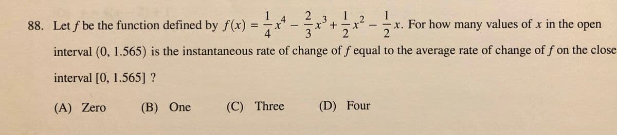 1
4
2
88. Let f be the function defined by f(x) = -x* - x'+x² -x. For how many values of x in the open
1
1
4
3
2
interval (0, 1.565) is the instantaneous rate of change of f equal to the average rate of change of f on the close
interval [0, 1.565] ?
(A) Zero
(B) One
(C) Three
(D) Four
