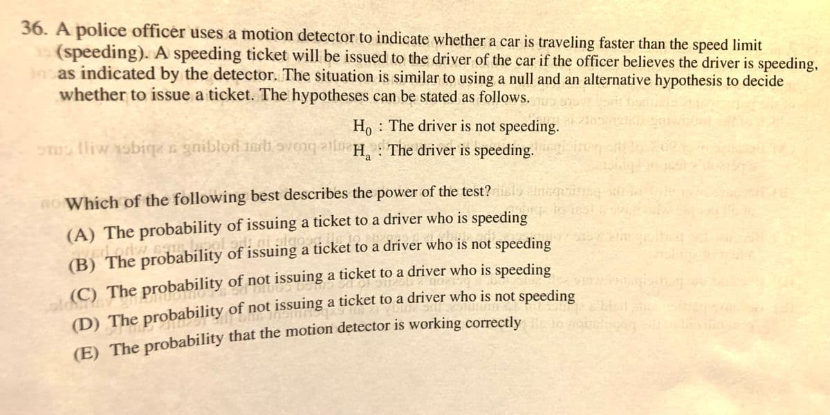 36. A police officer uses a motion detector to indicate whether a car is traveling faster than the speed limit
(speeding). A speeding ticket will be issued to the driver of the car if the officer believes the driver is speeding,
as indicated by the detector. The situation is similar to using a null and an alternative hypothesis to decide
whether to issue a ticket. The hypotheses can be stated as follows.
Ho : The driver is not speeding.
S lliw obiqe s gniblod mrli ovonq all H, The driver is speeding.
a
Ro Which of the following best describes the power of the test? anqins
(A) The probability of issuing a ticket to a driver who is speeding
EST
(B) The probability of issuing a ticket to a driver who is not speeding
(C) The probability of not issuing a ticket to a driver who is speeding
(D) The probability of not issuing a ticket to a driver who is not speeding
