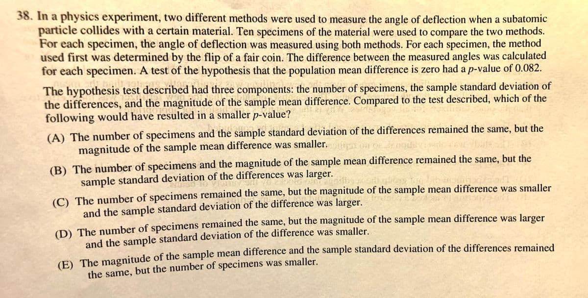 38. In a physics experiment, two different methods were used to measure the angle of deflection when a subatomic
particle collides with a certain material. Ten specimens of the material were used to compare the two methods.
For each specimen, the angle of deflection was measured using both methods. For each specimen, the method
used first was determined by the flip of a fair coin. The difference between the measured angles was calculated
for each specimen. A test of the hypothesis that the population mean difference is zero had a p-value of 0.082.
The hypothesis test described had three components: the number of specimens, the sample standard deviation of
the differences, and the magnitude of the sample mean difference. Compared to the test described, which of the
following would have resulted in a smaller p-value?
(A) The number of specimens and the sample standard deviation of the differences remained the same, but the
magnitude of the sample mean difference was smaller. inet oa
(B) The number of specimens and the magnitude of the sample mean difference remained the same, but the
sample standard deviation of the differences was larger.
(C) The number of specimens remained the same, but the magnitude of the sample mean difference was smaller
and the sample standard deviation of the difference was larger.
(D) The number of specimens remained the same, but the magnitude of the sample mean difference was larger
and the sample standard deviation of the difference was smaller.
E The magnitude of the sample mean difference and the sample standard deviation of the differences remained
the same, but the number of specimens was smaller.
