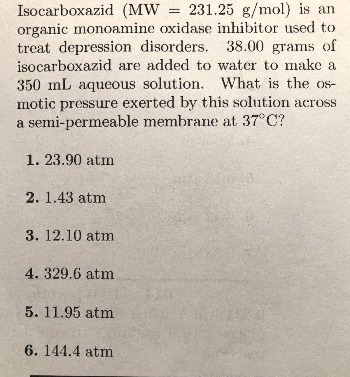 Isocarboxazid (MW = 231.25 g/mol) is an
%3D
organic monoamine oxidase inhibitor used to
treat depression disorders.
isocarboxazid are added to water to make a
38.00grams of
350mL aqueous solution. What is the os-
motic pressure exerted by this solution across
a semi-permeable membrane at 37°C?
1. 23.90 atm
2.1.43 atm
3. 12.10 atm
4.329.6atm
5.11.95 atm
6.144.4 atm

