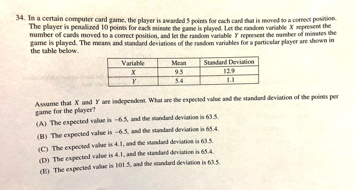 34. In a certain computer card game, the player is awarded 5 points for each card that is moved to a correct position.
The player is penalized 10 points for each minute the game is played. Let the random variable X represent the
number of cards moved to a correct position, and let the random variable Y represent the number of minutes the
game is played. The means and standard deviations of the random variables for a particular player are shown in
the table below.
Variable
Mean
Standard Deviation
X
9.5
12.9
Y
5.4
1.1
Assume that X and Y are independent. What are the expected value and the standard deviation of the points per
game for the player?
(A) The expected value is -6.5, and the standard deviation is 63.5.
(B) The expected value is -6.5, and the standard deviation is 65.4.
(C) The expected value is 4.1, and the standard deviation is 63.5.
(D) The expected value is 4.1, and the standard deviation is 65.4.
(E) The expected value is 101.5, and the standard deviation is 63.5.
