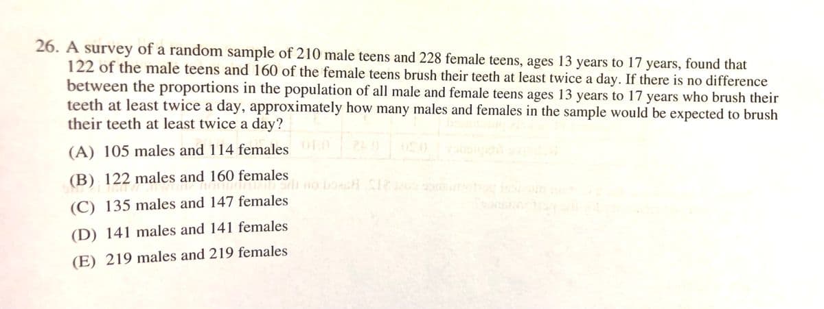 26. A survey of a random sample of 210 male teens and 228 female teens, ages 13 years to 17 years, found that
122 of the male teens and 160 of the female teens brush their teeth at least twice a day. If there is no difference
between the proportions in the population of all male and female teens ages 13 years to 17 years who brush their
teeth at least twice a day, approximately how many males and females in the sample would be expected to brush
their teeth at least twice a day?
OLO
(A) 105 males and 114 females
0.12
(B) 122 males and 160 females
(C) 135 males and 147 females
(D) 141 males and 141 females
(E) 219 males and 219 females
