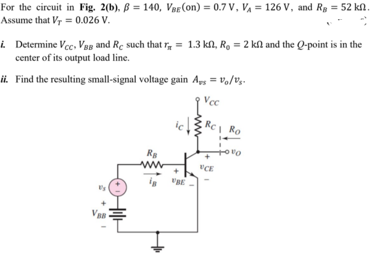 For the circuit in Fig. 2(b), ß = 140, VBe (on) = 0.7 V, V¼ = 126 V, and RB = 52 kN.
Assume that V7 = 0.026 V.
i. Determine Vcc, VBB and Rc such that r, = 1.3 kN, R, = 2 kN and the Q-point is in the
center of its output load line.
ii. Find the resulting small-signal voltage gain Aps = Vo/Vs-
Vcc
icZ
RC\ Ro
tovo
RB
VCE
iB
VBE
Vs
VBB
