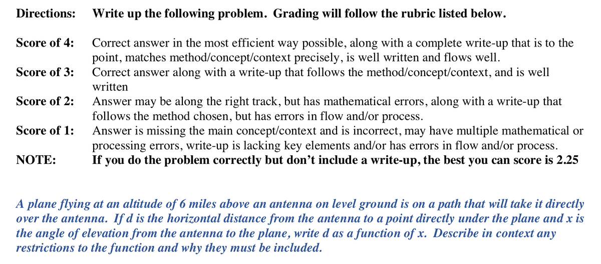 Directions:
Write up the following problem. Grading will follow the rubric listed below.
Score of 4:
Correct answer in the most efficient way possible, along with a complete write-up that is to the
point, matches method/concept/context precisely, is well written and flows well.
Correct answer along with a write-up that follows the method/concept/context, and is well
written
Score of 3:
Score of 2:
Answer may be along the right track, but has mathematical errors, along with a write-up that
follows the method chosen, but has errors in flow and/or process.
Answer is missing the main concept/context and is incorrect, may have multiple mathematical or
processing errors, write-up is lacking key elements and/or has errors in flow and/or process.
If you do the problem correctly but don't include a write-up, the best you can score is 2.25
Score of 1:
NOTE:
A plane flying at an altitude of 6 miles above an antenna on level ground is on a path that will take it directly
over the antenna. If d is the horizontal distance from the antenna to a point directly under the plane and x is
the angle of elevation from the antenna to the plane, write d as a function of x. Describe in context any
restrictions to the function and why they must be included.
