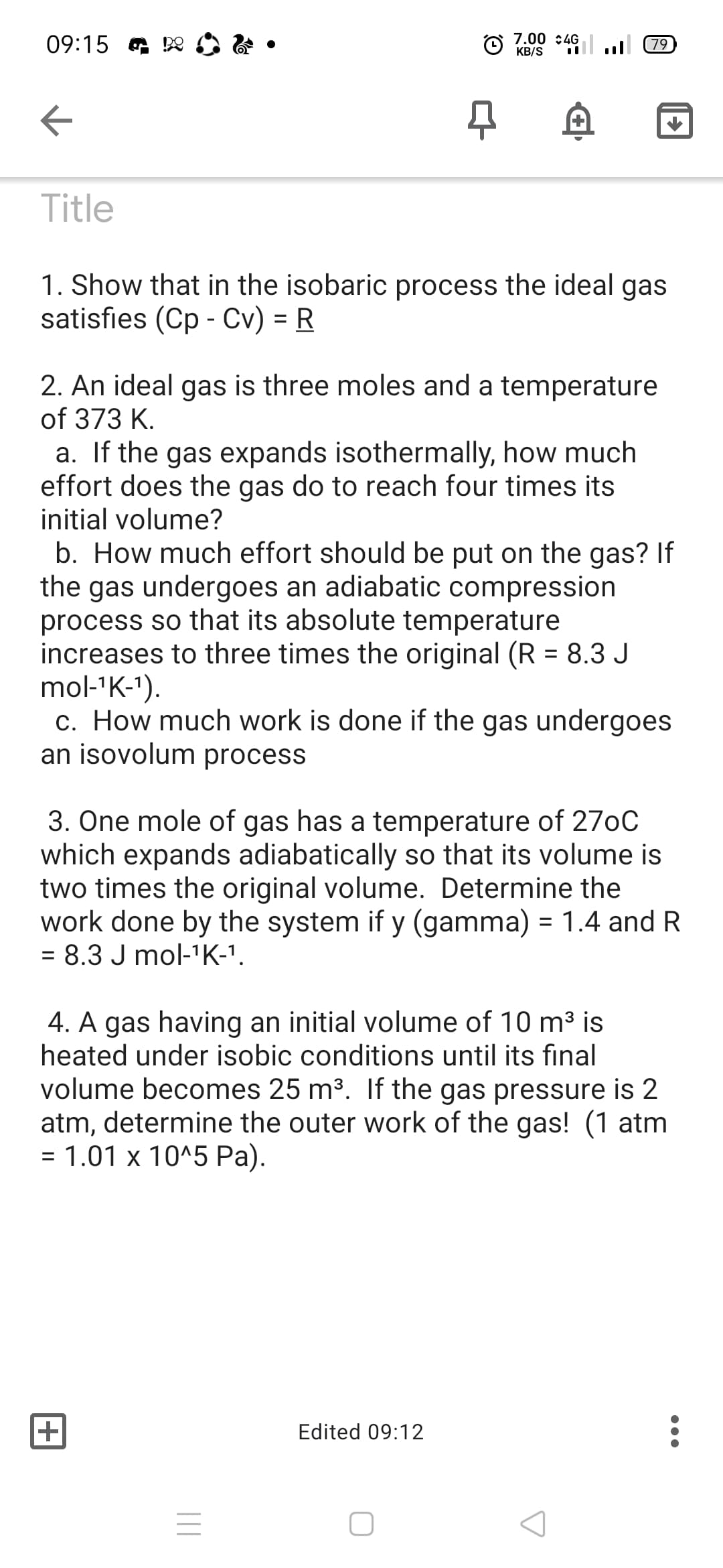 09:15 a De
7.00 :4G
KB/S
u 79
Title
1. Show that in the isobaric process the ideal gas
satisfies (Cp - Cv) = R
%3D
2. An ideal gas is three moles and a temperature
of 373 K.
a. If the gas expands isothermally, how much
effort does the gas do to reach four times its
initial volume?
b. How much effort should be put on the gas? If
the gas undergoes an adiabatic compression
process so that its absolute temperature
increases to three times the original (R = 8.3 J
mol-'K-1).
c. How much work is done if the gas undergoes
an isovolum process
%3D
3. One mole of gas has a temperature of 270C
which expands adiabatically so that its volume is
two times the original volume. Determine the
work done by the system if y (gamma) = 1.4 and R
= 8.3 J mol-1K-1.
4. A gas having an initial volume of 10 m³ is
heated under isobic conditions until its final
volume becomes 25 m3. If the gas pressure is 2
atm, determine the outer work of the gas! (1 atm
= 1.01 x 10^5 Pa).
+
Edited 09:12
