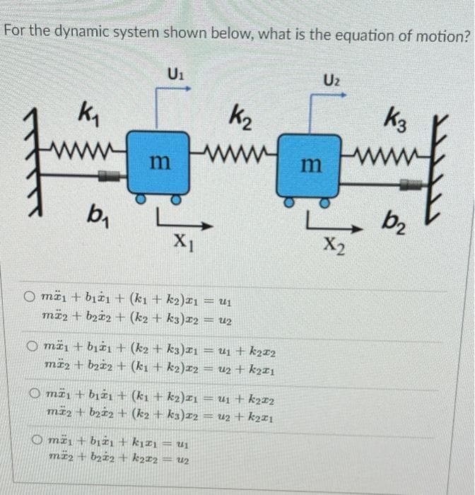 For the dynamic system shown below, what is the equation of motion?
Ui
Uz
k,
k2
k3
ww
ww
m
m
b,
- b2
X2
X1
O mäi + bịëı + (k1 + k2)¤ı = Uj
më2 + bz±2 + (k2 + k3)r2
u2
%3D
O mä1 + bjżı + (k2 + k3)rı = u1 + k2r2
mï2 + bz±2 + (k1 + k2)x2
U2 + k2¤1
O më1 + bjëı+ (k1 + k2)I1 = uj + k2r2
mä2 + bzi2 + (k2 + k3)z2
= uz + k2ri
O mï1 + bịżi+ kızı = ui
më2 + bz±2 + k2r2
= u2
