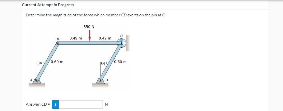 Current Attempt in Progress
Determine the magnitude of the force which member CD exerts on the pin at C.
350 N
C
B
0.49 m
0.49 m
0.60 m
0.60 m
134
34
Answer: CD = i
N
