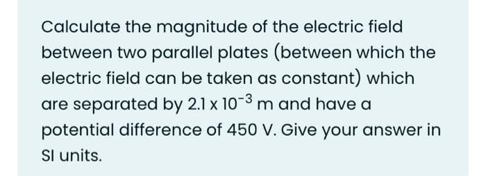 Calculate the magnitude of the electric field
between two parallel plates (between which the
electric field can be taken as constant) which
are separated by 2.1 x 10-3 m and have a
potential difference of 450 V. Give your answer in
Sl units.
