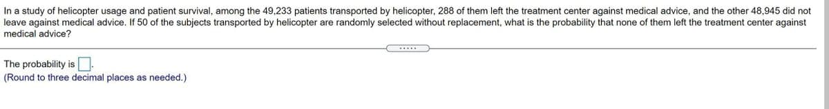In a study of helicopter usage and patient survival, among the 49,233 patients transported by helicopter, 288 of them left the treatment center against medical advice, and the other 48,945 did not
leave against medical advice. If 50 of the subjects transported by helicopter are randomly selected without replacement, what is the probability that none of them left the treatment center against
medical advice?
The probability is
(Round to three decimal places as needed.)
