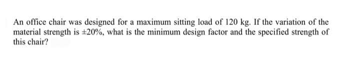 An office chair was designed for a maximum sitting load of 120 kg. If the variation of the
material strength is ±20%, what is the minimum design factor and the specified strength of
this chair?
