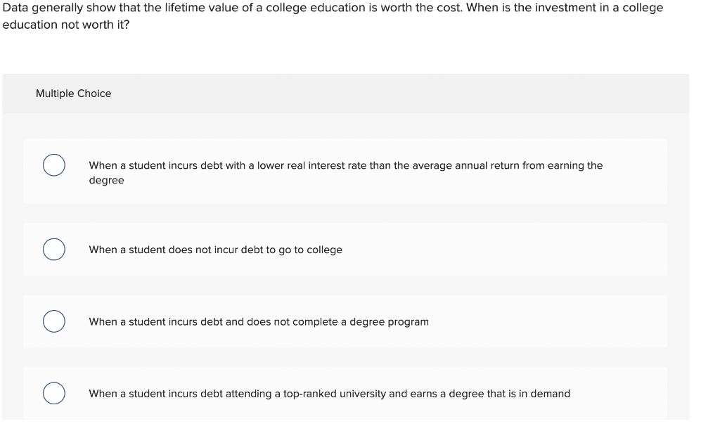 Data generally show that the lifetime value of a college education is worth the cost. When is the investment in a college
education not worth it?
Multiple Choice
When a student incurs debt with a lower real interest rate than the average annual return from earning the
degree
When a student does not incur debt to go to college
When a student incurs debt and does not complete a degree program
When a student incurs debt attending a top-ranked university and earns a degree that is in demand
