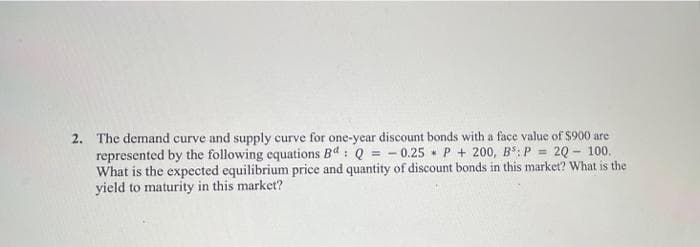2. The demand curve and supply curve for one-year discount bonds with a face value of $900 are
represented by the following equations Bd: Q = = -0.25 P + 200, B³: P = 2Q- 100.
What is the expected equilibrium price and quantity of discount bonds in this market? What is the
yield to maturity in this market?