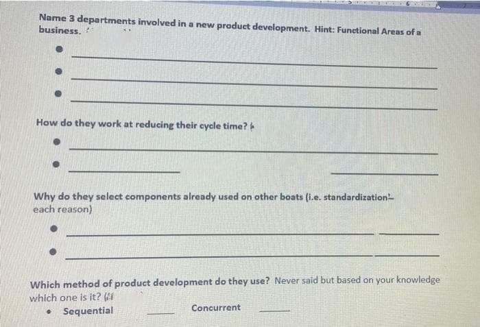 Name 3 departments involved in a new product development. Hint: Functional Areas of a
business.
How do they work at reducing their cycle time?
Why do they select components already used on other boats (i.e. standardization
each reason)
Which method of product development do they use? Never said but based on your knowledge
which one is it? (
Concurrent
●
Sequential