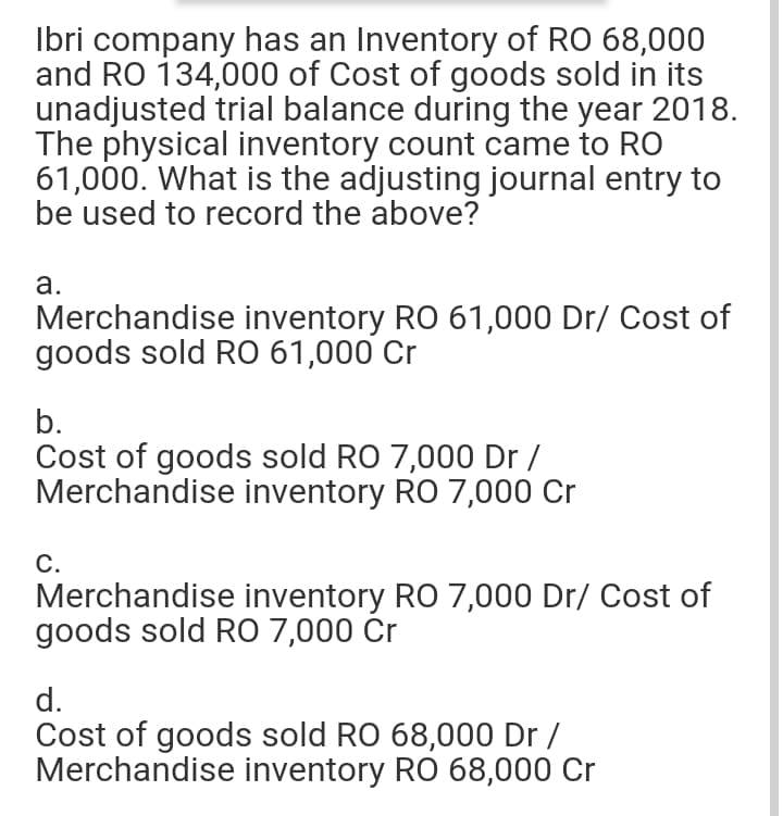 Ibri company has an Inventory of RO 68,000
and RO 134,000 of Cost of goods sold in its
unadjusted trial balance during the year 2018.
The physical inventory count came to RO
61,000. What is the adjusting journal entry to
be used to record the above?
а.
Merchandise inventory RO 61,000 Dr/ Cost of
goods sold RO 61,000 Cr
b.
Cost of goods sold RO 7,000 Dr /
Merchandise inventory RO 7,000 Cr
С.
Merchandise inventory RO 7,000 Dr/ Cost of
goods sold RO 7,000 Cr
d.
Cost of goods sold RO 68,000 Dr /
Merchandise inventory RO 68,000 Cr
