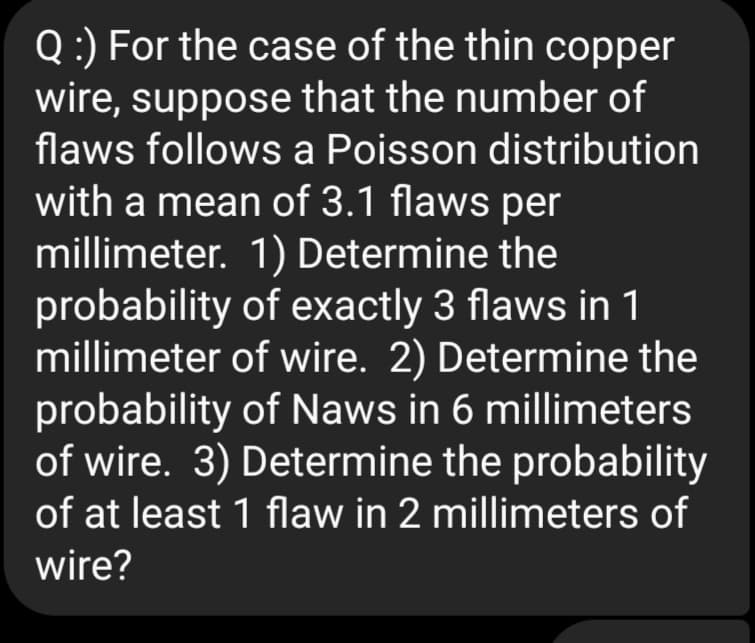 Q:) For the case of the thin copper
wire, suppose that the number of
flaws follows a Poisson distribution
with a mean of 3.1 flaws per
millimeter. 1) Determine the
probability of exactly 3 flaws in 1
millimeter of wire. 2) Determine the
probability of Naws in 6 millimeters
of wire. 3) Determine the probability
of at least 1 flaw in 2 millimeters of
wire?
