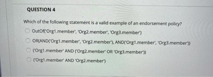 QUESTION 4
Which of the following statement is a valid example of an endorsement policy?
OutOf('Org1.member', 'Org2.member', 'Org3.member')
OR(AND('Org1.member', 'Org2.member'), AND('Org1.member', 'Org3.member'))
O ('Org1.member' AND ('Org2.member' OR 'Org3.member'))
O (Org1.member' AND 'Org2.member')
