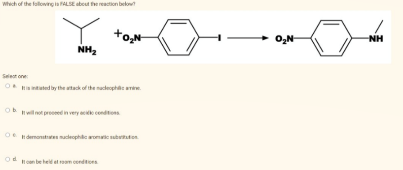 Which of the following is FALSE about the reaction below?
+0₂N
NH₂
Select one:
Oa. It is initiated by the attack of the nucleophilic amine.
O b. It will not proceed in very acidic conditions.
OC. It demonstrates nucleophilic aromatic substitution.
O d.
It can be held at room conditions.
O₂N-
-NH
