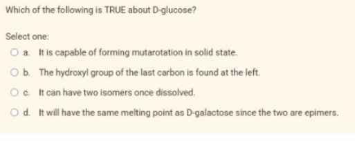 Which of the following is TRUE about D-glucose?
Select one:
O a. It is capable of forming mutarotation in solid state.
O b. The hydroxyl group of the last carbon is found at the left.
O c. It can have two isomers once dissolved.
O d. It will have the same melting point as D-galactose since the two are epimers.