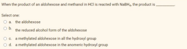 When the product of an aldohexose and methanol in HCI is reacted with NaBH4, the product is.
Select one:
O a. the aldohexose
Ob the reduced alcohol form of the aldohexose
O c. a methylated aldohexose in all the hydroxyl group
O d. a methylated aldohexose in the anomeric hydroxyl group