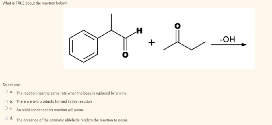 What is TRUE about the reaction below?
Select one:
O a. The reaction has the same rate when the base is replaced by aniline.
O b. There are two products formed in this reaction
O c.
An aldol condensation reaction will occur.
d. The presence of the aromatic aldehyde hinders the reaction to occur.
O
H
O
-OH