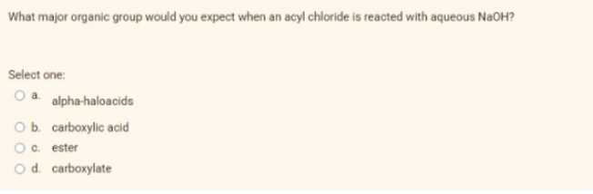 What major organic group would you expect when an acyl chloride is reacted with aqueous NaOH?
Select one:
a. alpha-haloacids
O b. carboxylic acid
O c. ester
O d. carboxylate