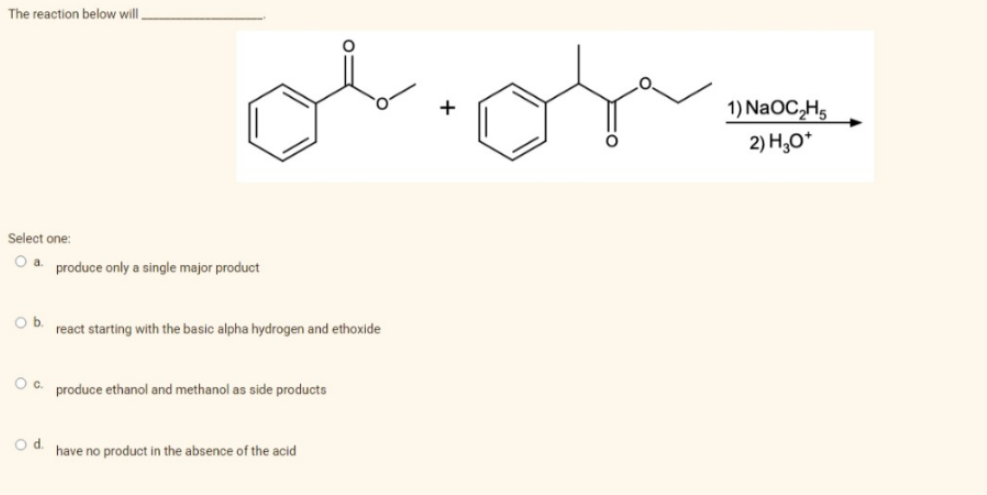 The reaction below will,
Select one:
O a. produce only a single major product
Ob
О с.
O d.
react starting with the basic alpha hydrogen and ethoxide
produce ethanol and methanol as side products
have no product in the absence of the acid
1) NaOC₂H5
2) H3O+