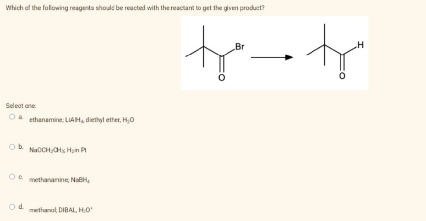 Which of the following reagents should be reacted with the reactant to get the given product?
Select one:
a. ethanamine; LIAIH, diethyl ether, H₂O
Ob. NaOCH₂CH3; H₂in Pt
OC. methanamine; NaBH,
O d. methanol; DIBAL, H₂0*
Br
H
to tr