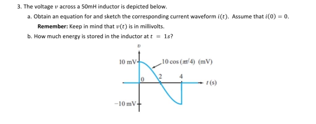 3. The voltage v across a 50mH inductor is depicted below.
a. Obtain an equation for and sketch the corresponding current waveform i(t). Assume that i(0) = 0.
Remember: Keep in mind that v(t) is in millivolts.
b. How much energy is stored in the inductor at t = 1s?
10 mV
D
-10 mV-
0
10 cos (π/4) (mV)
2
4
t(s)