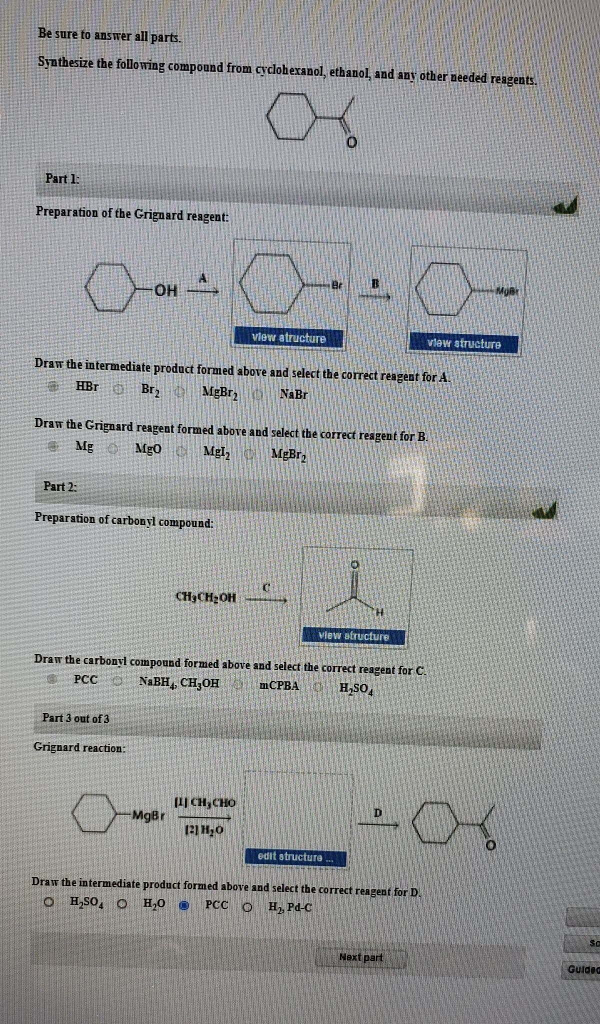 Be sure to answer all parts.
Synthesize the following compound from cyclohexanol, ethanol, and any other needed reagents.
Part 1:
Preparation of the Grignard reagent:
Br
HO-
vlew atructure
vlew atructure
Draw the intermediate product formed above and select the correct reagent forA.
HBr O Brz C MĘBR, O
NaBr
Draw the Grignard reagent formed above and select the correct reagent for B.
Mg O Mg0 O Mgl, MgBr,
Part 2:
Preparation of carbonyl compound:
CH3CH2OH
vlew structure
Draw the carbonyl compound formed above and select the correct reagent for C.
PCC O NABH,, CH,OH O
mCPBA H,SO,
Part 3 out of 3
Grignard reaction:
|CH,CHO
MgBr
edit atructure
Draw the intermediate product formed above and select thbe correct reagent for D.
O HSO, O H,0 0
PCC O H2, Pd-C
So
Next part
Gulded
