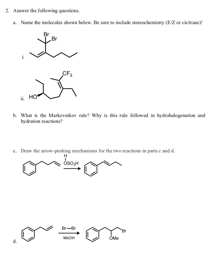2. Answer the following questions.
a. Name the molecules shown below. Be sure to include stereochemistry (E/Z or cis/trans)!
Br
Br
i.
ii, HO
b. What is the Markovnikov rule? Why is this rule followed in hydrohalogenation and
hydration reactions?
c. Draw the arrow-pushing mechanisms for the two reactions in parts c and d.
Br-Br
'Br
MeOH
OMe
d.
