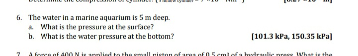 tylinder
6. The water in a marine aquarium is 5 m deep.
a. What is the pressure at the surface?
b. What is the water pressure at the bottom?
[101.3 kPa, 150.35 kPa]
A force of 400 N is annlied to the small niston of area of 05 cm3 of a hydraulic press What is the
