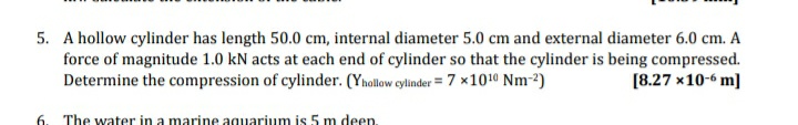 5. A hollow cylinder has length 50.0 cm, internal diameter 5.0 cm and external diameter 6.0 cm. A
force of magnitude 1.0 kN acts at each end of cylinder so that the cylinder is being compressed.
Determine the compression of cylinder. (Ynollow cylinder = 7 x1010 Nm-2)
[8.27 x10-6 m]
6. The water in a marine aquarium is 5 m deen.
