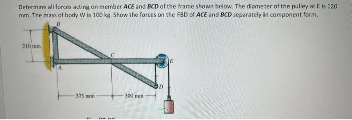Determine all forces acting on member ACE and BCD of the frame shown below. The diameter of the pulley at E is 120
mm. The mass of body W is 100 kg. Show the forces on the FBD of ACE and BCD separately in component form.
210 mm
375 mm
An
300 mm
E