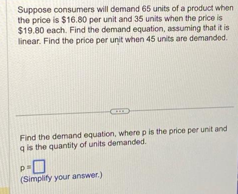 Suppose consumers will demand 65 units of a product when
the price is $16.80 per unit and 35 units when the price is
$19.80 each. Find the demand equation, assuming that it is
linear. Find the price per unit when 45 units are demanded.
Find the demand equation, where p is the price per unit and
q is the quantity of units demanded.
p=
(Simplify your answer.)