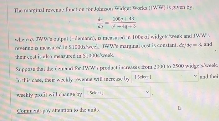 The marginal revenue function for Johnson Widget Works (JWW) is given by
dr 100q+43
dq q² +4q+3
=
where q, JWW's output (-demand), is measured in 100s of widgets/week and JWW's
revenue is measured in $1000s/week. JWW's marginal cost is constant, de/dq = 3, and
their cost is also measured in $1000s/week.
Suppose that the demand for JWW's product increases from 2000 to 2500 widgets/week.
[Select]
and their
In this case, their weekly revenue will increase by
weekly profit will change by [Select]
Comment: pay attention to the units.