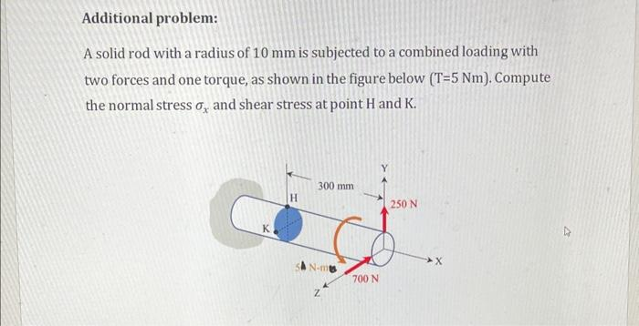 Additional problem:
A solid rod with a radius of 10 mm is subjected to a combined loading with
two forces and one torque, as shown in the figure below (T-5 Nm). Compute
the normal stress o, and shear stress at point H and K.
C
K
H
300 mm
SAN-m
Z
700 N
250 N
X