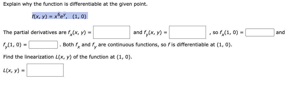 Explain why the function is differentiable at the given point.
f(x, y) = xºe, (1, 0)
and f(x, y) =
Both fx and fy are continuous functions, so f is differentiable at (1, 0).
The partial derivatives are fx(x, y) =
fy(1, 0) =
Find the linearization L(x, y) of the function at (1, 0).
L(x, y) =
I
so fx(1, 0) =
and
