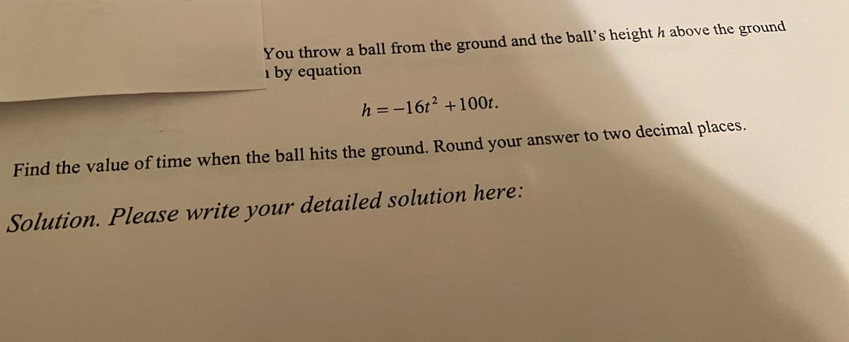 You throw a ball from the ground and the ball's height h above the ground
i by equation
h = -16t2 +100t.
Find the value of time when the ball hits the ground. Round your answer to two decimal places.
Solution. Please write your detailed solution here:
